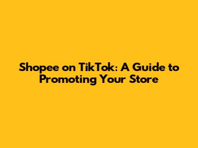 Shopee on TikTok: A Guide to Promoting Your Store