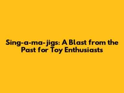 Sing-a-ma-jigs: A Blast from the Past for Toy Enthusiasts