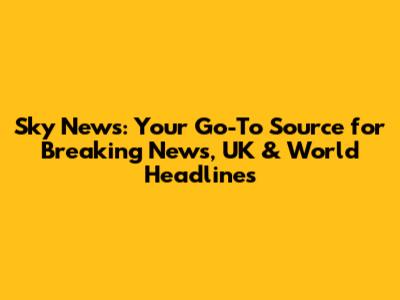 Sky News: Your Go-To Source for Breaking News, UK & World Headlines