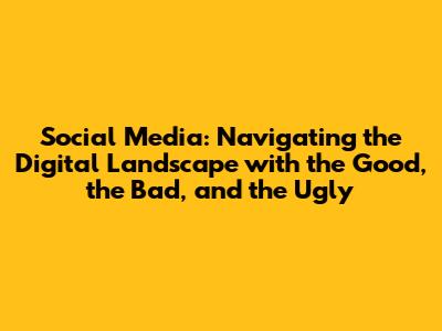 Social Media: Navigating the Digital Landscape with the Good, the Bad, and the Ugly