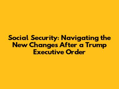 Social Security: Navigating the New Changes After a Trump Executive Order