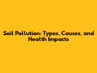 Soil Pollution: Types, Causes, and Health Impacts