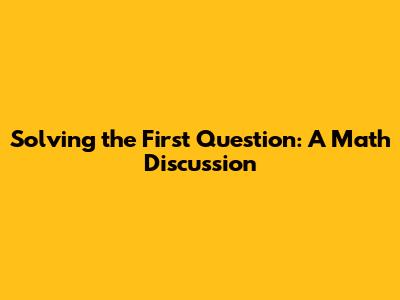 Solving the First Question: A Math Discussion