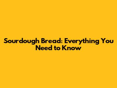 Sourdough Bread: Everything You Need to Know