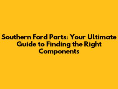 Southern Ford Parts: Your Ultimate Guide to Finding the Right Components
