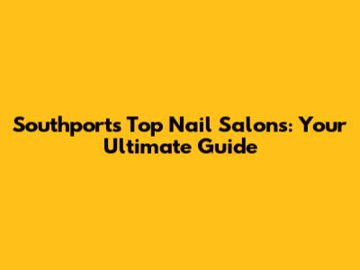 Southport's Top Nail Salons: Your Ultimate Guide