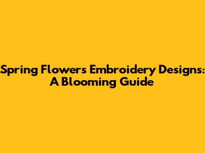 Spring Flowers Embroidery Designs: A Blooming Guide