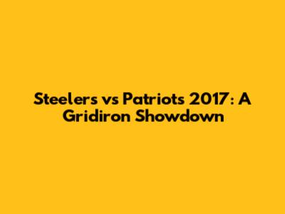 Steelers vs Patriots 2017: A Gridiron Showdown