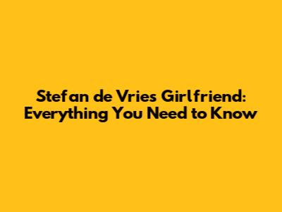 Stefan de Vries Girlfriend: Everything You Need to Know
