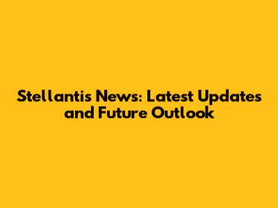 Stellantis News: Latest Updates and Future Outlook