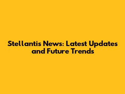 Stellantis News: Latest Updates and Future Trends