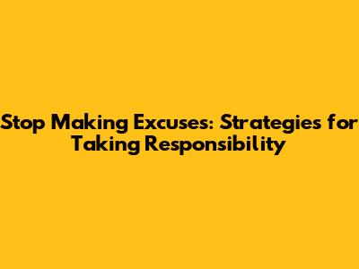 Stop Making Excuses: Strategies for Taking Responsibility