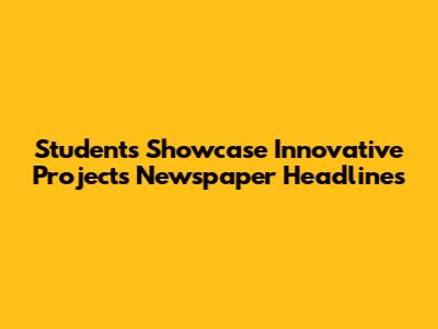 Students Showcase Innovative Projects Newspaper Headlines