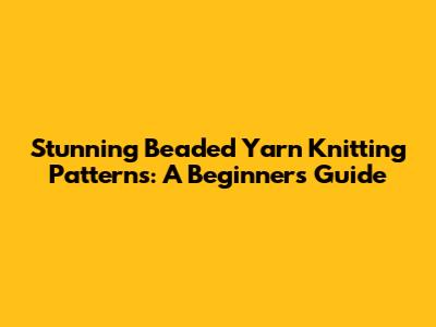 Stunning Beaded Yarn Knitting Patterns: A Beginner's Guide