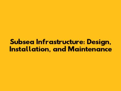 Subsea Infrastructure: Design, Installation, and Maintenance