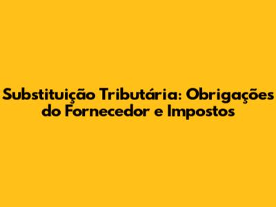 Substituição Tributária: Obrigações do Fornecedor e Impostos