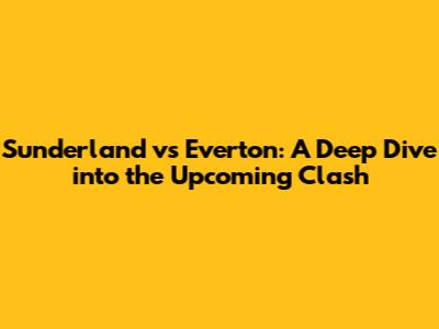 Sunderland vs Everton: A Deep Dive into the Upcoming Clash