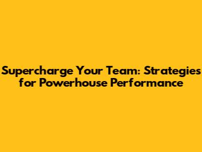 Supercharge Your Team: Strategies for Powerhouse Performance