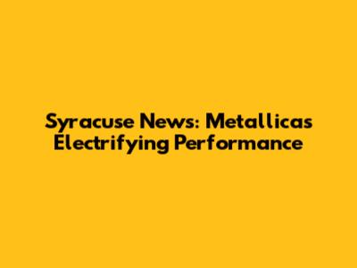 Syracuse News: Metallica's Electrifying Performance
