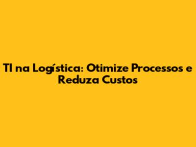 TI na Logística: Otimize Processos e Reduza Custos