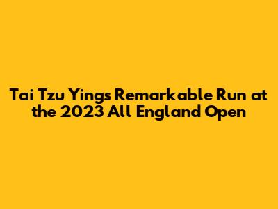 Tai Tzu Ying's Remarkable Run at the 2023 All England Open