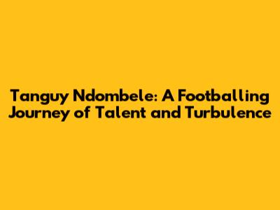 Tanguy Ndombele: A Footballing Journey of Talent and Turbulence