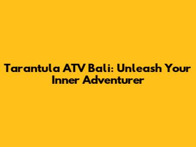 Tarantula ATV Bali: Unleash Your Inner Adventurer