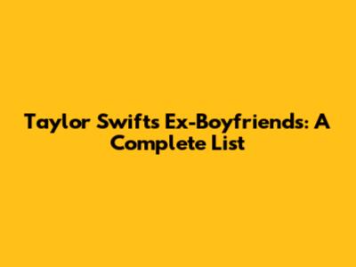 Taylor Swift's Ex-Boyfriends: A Complete List