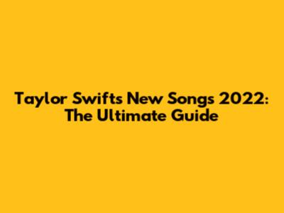 Taylor Swift's New Songs 2022: The Ultimate Guide