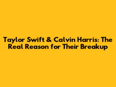 Taylor Swift & Calvin Harris: The Real Reason for Their Breakup