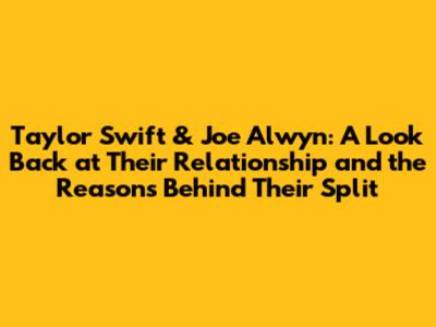 Taylor Swift & Joe Alwyn: A Look Back at Their Relationship and the Reasons Behind Their Split