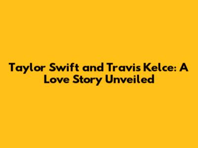 Taylor Swift and Travis Kelce: A Love Story Unveiled