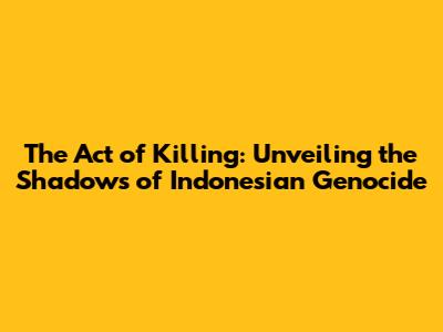 The Act of Killing: Unveiling the Shadows of Indonesian Genocide