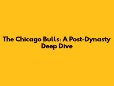 The Chicago Bulls: A Post-Dynasty Deep Dive