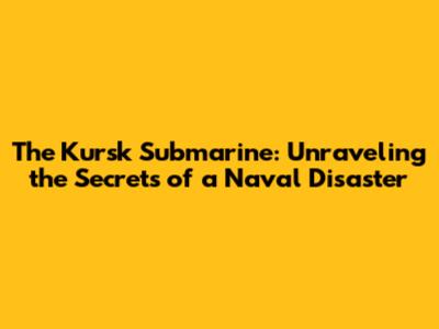 The Kursk Submarine: Unraveling the Secrets of a Naval Disaster