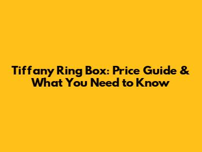 Tiffany Ring Box: Price Guide & What You Need to Know