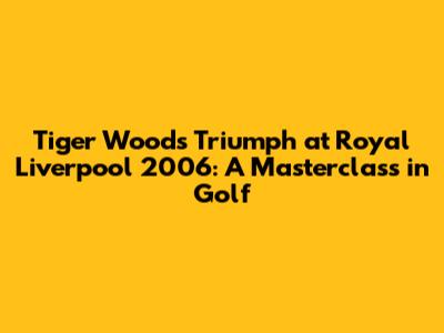 Tiger Woods' Triumph at Royal Liverpool 2006: A Masterclass in Golf