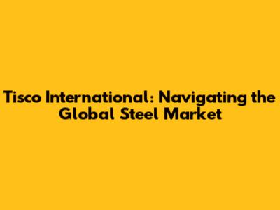 Tisco International: Navigating the Global Steel Market