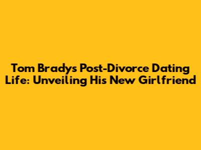 Tom Brady's Post-Divorce Dating Life: Unveiling His New Girlfriend