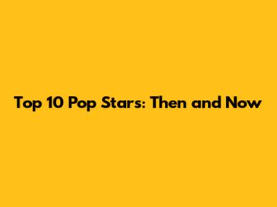 Top 10 Pop Stars: Then and Now