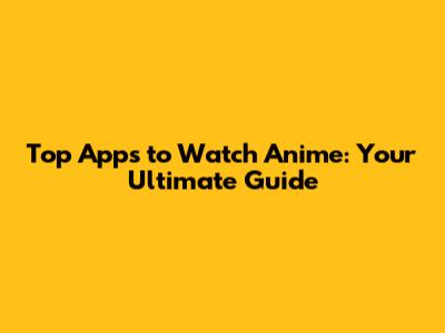 Top Apps to Watch Anime: Your Ultimate Guide