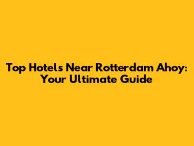 Top Hotels Near Rotterdam Ahoy: Your Ultimate Guide