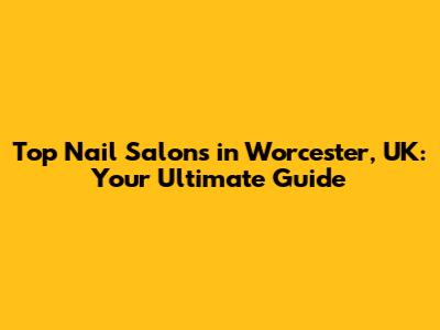 Top Nail Salons in Worcester, UK: Your Ultimate Guide