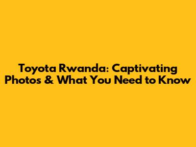 Toyota Rwanda: Captivating Photos & What You Need to Know