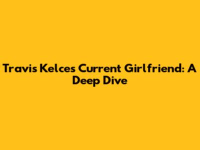 Travis Kelce's Current Girlfriend: A Deep Dive