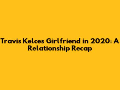Travis Kelce's Girlfriend in 2020: A Relationship Recap