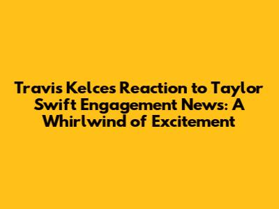 Travis Kelce's Reaction to Taylor Swift Engagement News: A Whirlwind of Excitement