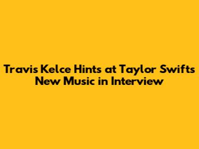 Travis Kelce Hints at Taylor Swift's New Music in Interview