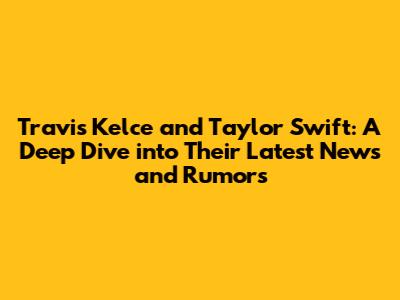 Travis Kelce and Taylor Swift: A Deep Dive into Their Latest News and Rumors
