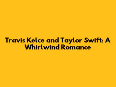 Travis Kelce and Taylor Swift: A Whirlwind Romance
